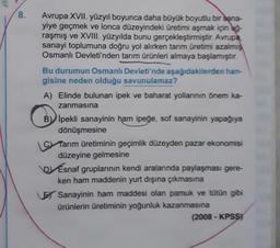 8.
Avrupa XVII. yüzyıl boyunca daha büyük boyutlu bir sana-
yiye geçmek ve lonca düzeyindeki üretimi aşmak için uğ-
raşmış ve XVIII. yüzyılda bunu gerçekleştirmiştir. Avrupa,
sanayi toplumuna doğru yol alırken tarım üretimi azalmış
Osmanlı Devleti'nden tarım ürünleri almaya başlamıştır.
Bu durumun Osmanlı Devleti'nde aşağıdakilerden han-
gisine neden olduğu savunulamaz?
A) Elinde bulunan ipek ve baharat yollarının önem ka-
zanmasına
B İpekli sanayinin ham ipeğe, sof sanayinin yapağıya
dönüşmesine
Tarım üretiminin geçimlik düzeyden pazar ekonomisi
düzeyine gelmesine
Esnaf gruplarının kendi aralarında paylaşması gere-
ken ham maddenin yurt dışına çıkmasına
Sanayinin ham maddesi olan pamuk ve tütün gibi
ürünlerin üretiminin yoğunluk kazanmasına
(2008-KPSS)