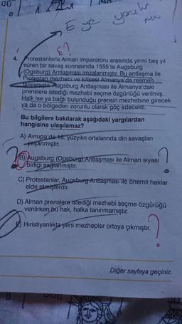 you hr
Eye
4.
Protestanlarla Alman imparatoru arasında yirmi beş yıl
süren bir savaş sonrasında 1555'te Augsburg
(Ogsburg) Antlaşması imzalanmıştır. Bu antlaşma ile
Protestan mezhebi ve kilisesi Almanya'da resmen
Tanınmıştır. Augsburg Antlaşması ile Almanya'daki
prenslere istediği mezhebi seçme özgürlüğü verilmiş.
Halk ise ya bağlı bulunduğu prensin mezhebine girecek
ya da o bölgeden zorunlu olarak göç edecekti.
Bu bilgilere bakılarak aşağıdaki yargılardan
hangisine ulaşılamaz?
A) Avrupa'da 16. yüzyılın ortalarında din savaşları
-yaşanmıştır.
20
Augsburg (Ogsburg) Antlaşması ile Alman siyasi
birliği sağlanmıştır.
C) Protestanlar, Augsburg Antlaşması ile önemli haklar
elde etmişlerdir.
D) Alman prenslere istediği mezhebi seçme özgürüğü
verilirken bu hak, halka tanınmamıştır.
Hıristiyanlıkta yeni mezhepler ortaya çıkmıştır.
00
Diğer sayfaya geçiniz.