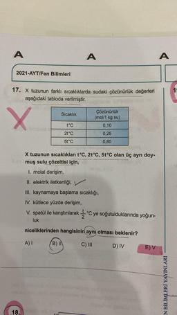 A
A
2021-AYT/Fen Bilimleri
17. X tuzunun farklı sıcaklıklarda sudaki çözünürlük değerleri
aşağıdaki tabloda verilmiştir.
Sıcaklık
X
Çözünürlük
(mol/1 kg su)
t°C
0,10
2t°C
0,25
5t°C
0,80
X tuzunun sıcaklıkları t°C, 2t°C, 5t°C olan üç ayrı doy-
ev muş sulu çözeltisi için,
I. molal derişim,
II. elektrik iletkenliği, V
III. kaynamaya başlama sıcaklığı,
IV. kütlece yüzde derişim,
V. spatül ile karıştırılarak °C ye soğutulduklarında yoğun-
luk
niceliklerinden hangisinin aynı olması beklenir?
A) I
B) IN
C) III
D) IV
E) V
18.
A
EN BİLİMLERİ YAYINLARI
1: