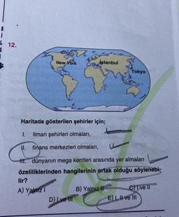 L 12.
İstanbul
New York
Haritada gösterilen şehirler için;
I. liman şehirleri olmaları,
II. finans merkezleri olmaları,
HI. dünyanın mega kentleri arasında yer almaları
özeliliklerinden hangilerinin ortak olduğu söylenebi
lir?
A) Yalnız I
B) Yalnız II
C) I ve II
D) Ive Ill
E) I, II ve III
Tokyo