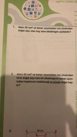 3.
HAFTA SONU B
Ad
Ve
Sir
Ko
1. Alanı 20 cm² ve kenar uzunlukları cm cinsinden
doğal sayı olan kaç tane dikdörtgen çizilebilir?
2.
Alanı 50 cm² ve kenar uzunlukları cm cinsinden
birer doğal sayı olan bir dikdörtgenin kenar uzun-
lukları toplamının alabileceği en büyük değer kaç-
tır?
40 cm
am
Ung
11310X900 BAV