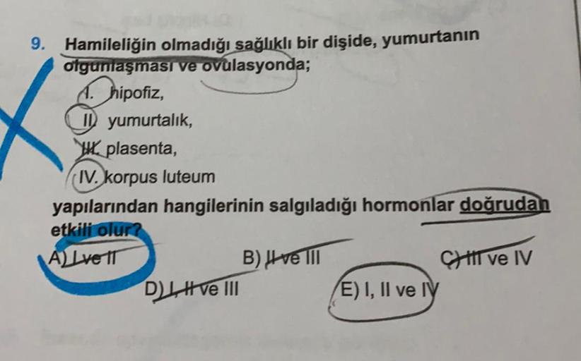 9. Hamileliğin olmadığı sağlıklı bir dişide, yumurtanın
olgunlaşması ve ovulasyonda;
A. hipofiz,
1 yumurtalık,
plasenta,
IV. korpus luteum
yapılarından hangilerinin salgıladığı hormonlar doğrudan
etkili olur?
A) Lve IT
B) ve III
Il ve IV
D), ve III
E) I, I