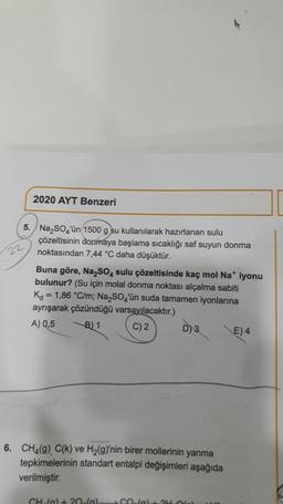 2020 AYT Benzeri
5. Na₂SO4'ün (1500 g su kullanılara ırlanan sulu
çözeltisinin donmaya başlama sıcaklığı saf suyun donma
noktasından 7,44 °C daha düşüktür.
22
Buna göre, Na₂SO4 sulu çözeltisinde kaç mol Na+ iyonu
bulunur? (Su için molal donma noktası alçalma sabiti
K = 1,86 °C/m; Na₂SO4'ün suda tamamen iyonlarına
ayrışarak çözündüğü varsayılacaktır.)
A) 0,5
B) 1
C) 2
D) 3
E) 4
6. CH4(g), C(k) ve H₂(g)'nin birer mollerinin yanma
tepkimelerinin standart entalpi değişimleri aşağıda
verilmiştir.
CH() +20(g) CO-fal+ 24.0) 11.10