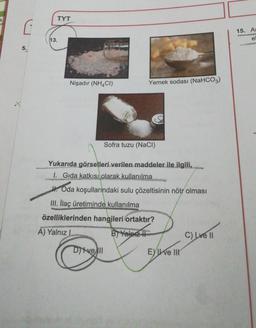 5.
TYT
13.
Yemek sodası (NaHCO3)
Nişadır (NH4CI)
Sofra tuzu (NaCl)
Yukarıda görselleri verilen maddeler ile ilgili,
1. Gida katkısı olarak kullanılma
H.Oda koşullarındaki sulu çözeltisinin nötr olması
III. İlaç üretiminde kullanılma
özelliklerinden hangileri ortaktır?
A) Yalnız L
B) Yalnız II
C) Lve Il
Divell
Eve III
15. As
e