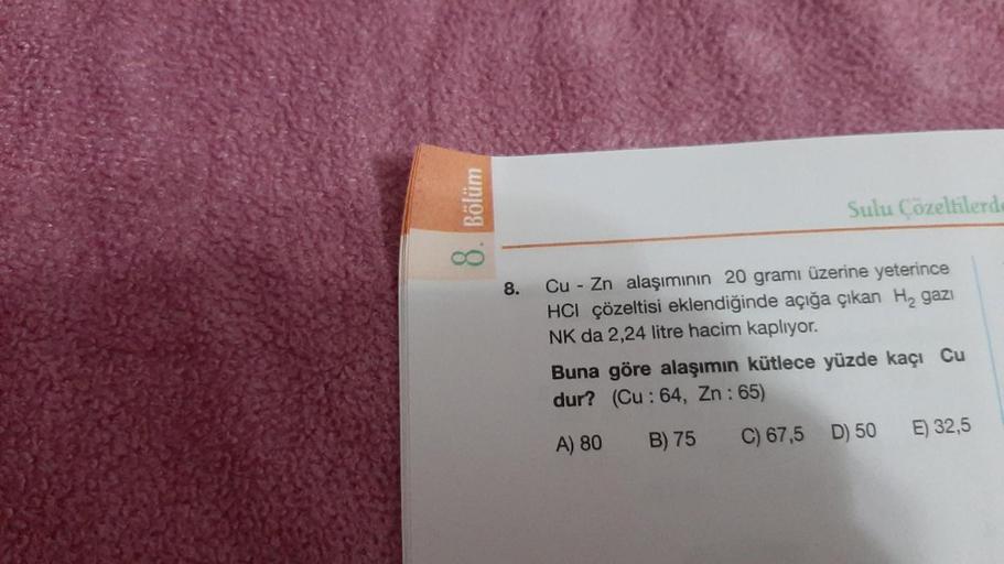 8. Bölüm
8.
Sulu Çözeltilerde
Cu Zn alaşımının 20 gramı üzerine yeterince
HCI çözeltisi eklendiğinde açığa çıkan H₂ gazı
NK da 2,24 litre hacim kaplıyor.
Buna göre alaşımın kütlece yüzde kaçı Cu
dur? (Cu: 64, Zn: 65)
A) 80
B) 75
C) 67,5 D) 50
E) 32,5