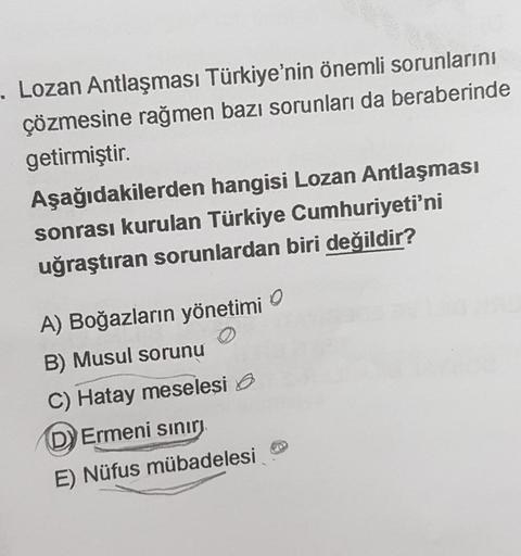 -. Lozan Antlaşması Türkiye'nin önemli sorunlarını
çözmesine rağmen bazı sorunları da beraberinde
getirmiştir.
Aşağıdakilerden hangisi Lozan Antlaşması
sonrası kurulan Türkiye Cumhuriyeti'ni
uğraştıran sorunlardan biri değildir?
A) Boğazların yönetimi
B) M