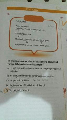 TYT / Türkçe
Adı, soyadı
1
Açılır parantez
Doğduğu yıl, çizgi, öldüğü yıl, bitti
11
Kapanır parantez
|||
O, şimdi kitaplarda bir isim, bir soyadı
IV
V
Bir parantez içinde doğum, ölüm yılları
Bu dizelerde numaralanmış sözcüklerle ilgili olarak
verilen bilgilerden hangisi yanlıştır?
A) 1. belirtisiz ad tamlaması şeklinde oluşmuş birleşik bir
isimdir.
B) II. sifat tamlamasında tamlayan görevindedir.
P+ Shes
C) III. çekimli bir filldir.
D) IV. bulunma hâli eki almış bir isimdir.
E) V. belgisiz zamirdir.
18.
own
20.
V
PALME
YAYINEVİ