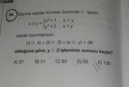 ONS
34. Sayma sayılar kümesi üzerinde işlemi
xOy=
xoy =
[xy + 1, x≤y
x+2, x > Y
olarak tanımlanıyor.
(304) + (40 3) = (x Oy) + 36
olduğuna göre, y 2 işleminin sonucu kaçtır?
A) 97
B) 51
C) 83
D) 50
E) 130
11