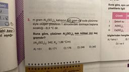 tm)
J
1.8
aki kay-
ki aşağı-
3. m gram Al₂(SO4)3 katısının 500 gram saf suda çözünme-
siyle oluşan çözeltinin 1 atmosferdeki donmaya başlama
sıcaklığı -9,3 °C dir.
Buna göre, çözünen Al₂(SO4)3 katı kütlesi (m) kaç
gramdır?
(Al₂(SO4)3: 342, K: 1,86 °C/m)
A) 151
B) 171
C) 176
D) 246
E) 342
000
KOLAYDAN ZORA
Buna göre, aynı ort
çözeltilerle ilgili
Çözelti
M
1 Şekerli su
|| AI(NO3)3
Ca(NO3)2
bilgilerinden hangiler
A) Yalnız I
B) Y
D) I ve II