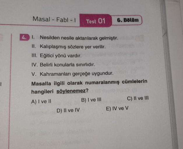 |
Masal - Fabl - 1
Test 01
4. I. Nesilden nesile aktarılarak gelmiştir.
II. Kalıplaşmış sözlere yer verilir.
III. Eğitici yönü vardır.
IV. Belirli konularla sınırlıdır.
V. Kahramanları gerçeğe uygundur.
Masalla ilgili olarak numaralanmış cümlelerin
hangile