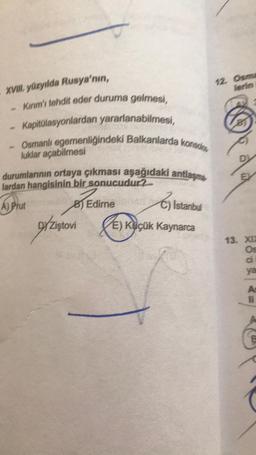 XVIII. yüzyılda Rusya'nın,
200
Kırım'ı tehdit eder duruma gelmesi,
Kapitülasyonlardan yararlanabilmesi,
Osmanlı egemenliğindeki Balkanlarda konso,
luklar açabilmesi
durumlarının ortaya çıkması aşağıdaki antlaşma
lardan hangisinin bir sonucudur?
A) Prut
BEC
B)
Edirne
Istanbul
D/Zistovi
E) Küçük Kaynarca
12. Osma
lerin
EX
2009 2=
13. XIX
B