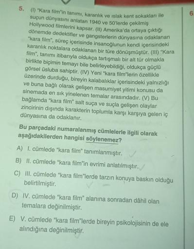 5. (1) "Kara film'in tanımı, karanlık ve ıslak kent sokakları ile
suçun dünyasını anlatan 1940 ve 50'lerde çekilmiş
Hollywood filmlerini kapsar. (II) Amerika'da ortaya çıktığı
dönemde dedektifler ve gangsterlerin dünyasına odaklanan
"kara film", süreç içer