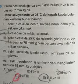 10. Ksilen oda sıcaklığında sıvı halde bulunur ve buhar
basıncı 7 mmHg dır.
Deniz seviyesinde ve 25°C de kapalı kapta bulu-
nan ksilenin buhar basıncı;
I. sabit sıcaklıkta deniz seviyesinden daha yük-
seklere çıkarmak,
sıcaklığını bir miktar artırmak
III. şabit sıcaklıkta 25°C de ksilende çözünen ve bu-
har basıncı 75 mmHg olan benzen sıvısından bir
miktar eklemek,
IV. sabit sıcaklıkta içinde uçucu olmayan bir katı
çözmek
ayrı ayrı uygulanan işlemlerinden hangilerinin
sonucu 15 mmHg olabilir?
A) Yalniz II
B) I ve II
C) if ve IV
D) II ve III
P
E) I, II ve III