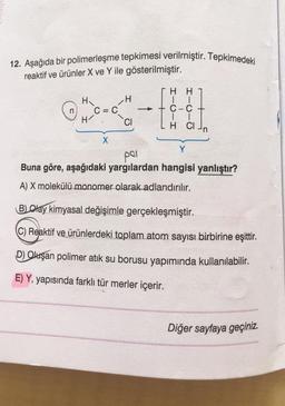 12. Aşağıda bir polimerleşme tepkimesi verilmiştir. Tepkimedeki
reaktif ve ürünler X ve Y ile gösterilmiştir.
H
H
H
C = C
-f
C-C
H-
CI
T
H CI
X
Y
pal
Buna göre, aşağıdaki yargılardan hangisi yanlıştır?
A) X molekülü monomer olarak adlandırılır.
BLOlay kimyasal değişimle gerçekleşmiştir.
C) Reaktif ve ürünlerdeki toplam atom sayısı birbirine eşittir.
D) Oluşan polimer atık su borusu yapımında kullanılabilir.
E) Y, yapısında farklı tür merler içerir.
Diğer sayfaya geçiniz.
n
-