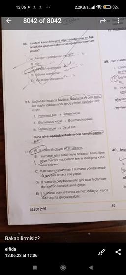 13:06 1
2,2KB/s..ill
8042 of 8042
E) I, ve III
36. İçindeki kanın bileşimi diğer dördünden en faz-
la farklılık gösteren damar aşağıdakilerden han-
gisidir?
A) Akciğer toplardamarı
B) Aort
kitu.
CAlt ana toplardamar
D) Böbrek atardaman
Ten: 2
E) Karaciğer atardamarı
37. Sağlıklı bir insanda süzülme, salgılama ve geri emi-
lim olaylarındaki madde geçiş yönleri aşağıda veril-
miştir.
I. Proksimal tüp → Nefron kılcalı
II. Glomerulus kılcalı→→ Bowman kapsülü
III. Nefron kılcalı →→ Distal tüp
Buna göre, aşağıdaki ifadelerden hangisi yanlış-
tır?
A) ILnumaralı olayda ATP harcanır.
B) I numaralı olay süzülmeyle bowman kapsülüne
geçen yararlı maddelerin tekrar dolaşıma katıl-
ması sağlanır.
C) Kan basıncının artması Il numaralı yöndeki mad-
de geçişini arttırıcı etki yapar.
D) Ill numaralı olayda penisilin gibi bazı ilaçlar kan-
dan nefron kanalcıklarına geçer.
E) I numaralı olay sırasında osmoz, difüzyon ya da
aktif taşıma gerçekleşebilir.
40
19201215
Bakabilirmisiz?
elfida
13.06.22 at 13:06
32%
D) Suceği c
laşması
E) Kızamık c
39. Bir insand
1. tükürü
lanma
11.pepsi
SI,
III. ince
emil
olaylar
A) Yaln
8
40. İnsa
II.
ol
A