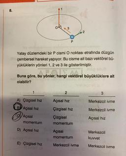 8.
P
Yatay düzlemdeki bir P cismi O noktası etrafında düzgün
çembersel hareket yapıyor. Bu cisme ait bazı vektörel bü-
yüklüklerin yönleri 1, 2 ve 3 ile gösterilmiştir.
Preto
Buna göre,
bu
bu yönler, hangi v
yönler, hangi vektörel büyüklüklere ait
olabilir?
2 Evisu nhatodiel 3
A) Çizgisel hız
Açısal hizm
Merkezcil ivme
BY Açısal hiz
olar
Çizgisel hız
Merkezcil ivme
wypte
Açısal
Callos
Çizgisel
Açısal hız
exli
momentum
momentum
Açısal
Merkezcil
momentum
kuvvet
Merkezcil ivme
Merkezcil ivme
D) Açısal hız
E) Çizgisel hız
3