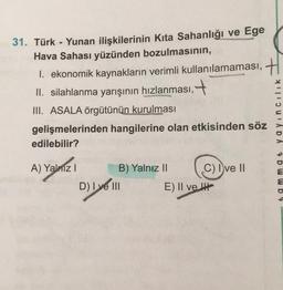 31. Türk - Yunan ilişkilerinin Kita Sahanlığı ve Ege
Hava Sahası yüzünden bozulmasının,
1. ekonomik kaynakların verimli kullanılamaması, H
II. silahlanma yarışının hızlanması,
www.do
III. ASALA örgütünün kurulması
gelişmelerinden hangilerine olan etkisinden söz
edilebilir?
A) Yalniz I
B) Yalnız II
C) I ve II
D) I ve III
E) II ve
DA & D W W b 4