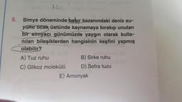 HC
5.
Simya döneminde bakır kazanındaki deniz su-
yunu ocak üstünde kaynamaya bırakıp unutan
bir simyacı günümüzde yaygın olarak kulla-
nilan bileşiklerden hangisinin keşfini yapmış
olabilir?
A) Tuz ruhu
B) Sirke ruhu
C) Glikoz molekülü
D) Sofra tuzu
E) Amonyak