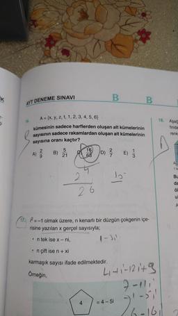 İK
B
AYT DENEME SINAVI
B
A = {x, y, z, t, 1, 2, 3, 4, 5, 6}
16.
kümesinin sadece harflerden oluşan alt kümelerinin
sayısının sadece rakamlardan oluşan alt kümelerinin
sayısına oranı kaçtır?
5
A) 2/2
B)
16 D) ²/ E)
21
63
lo
26
ng asosdmplexid
17. 12=-1 olmak üzere, n kenarlı bir düzgün çokgenin içe-
risine yazılan x gerçel sayısıyla;
• n tek ise x-ni,
1-3,1
• n çift ise n + xi
karmaşık sayısı ifade edilmektedir.
Örneğin,
4₁-41-121+ 9
7-111'
1-511
29
= 4-5i
18. Aşağ
finda
renk
2602161
1 bm
Bu
da
öl
u
080