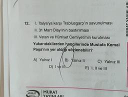 12.
1. İtalya'ya karşı Trablusgarp'ın savunulması
II. 31 Mart Olayı'nın bastırılması
III. Vatan ve Hürriyet Cemiyeti'nin kurulması
Yukarıdakilerden hangilerinde Mustafa Kemal
Paşa'nın yer aldığı söylenebilir?
A) Yalnız I
B) Yalnız II
C) Yalnız III
MURAT
yorugterr 1983
D) I ve I
MURAT
YAYINLARI
E) I, II ve III
UBAT YAYINLARI
G