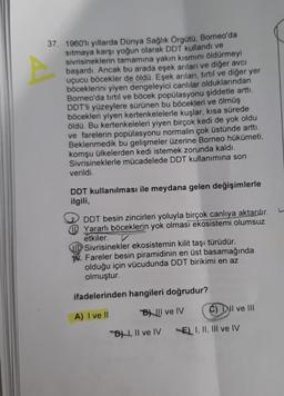 37. 1960'lı yıllarda Dünya Sağlık Örgütü, Borneo'da
sıtmaya karşı yoğun olarak DDT kullandı ve
sivrisineklerin tamamına yakın kısmını öldürmeyi
başardı. Ancak bu arada eşek arıları ve diğer avcı
uçucu böcekler de öldü. Eşek arıları, tırtıl ve diğer yer
böceklerini yiyen dengeleyici canlılar olduklarından
Borneo'da tırtıl ve böcek popülasyonu şiddetle arttı.
DDT'li yüzeylere sürünen bu böcekleri ve ölmüş
böcekleri yiyen kertenkelelerle kuşlar, kısa sürede
öldü. Bu kertenkeleleri yiyen birçok kedi de yok oldu
ve farelerin popülasyonu normalin çok üstünde arttı.
Beklenmedik bu gelişmeler üzerine Borneo hükümeti,
komşu ülkelerden kedi istemek zorunda kaldı.
Sivrisineklerle mücadelede DDT kullanımına son
verildi.
DDT kullanılması ile meydana gelen değişimlerle
ilgili,
DDT besin zincirleri yoluyla birçok canlıya aktarılır.
Yararlı böceklerin yok olması ekosistemi olumsuz
etkiler.
Sivrisinekler ekosistemin kilit taşı türüdür.
W. Fareler besin piramidinin en üst basamağında
olduğu için vücudunda DDT birikimi en az
olmuştur.
ifadelerinden hangileri doğrudur?
A) I ve II
BIl ve IV
C) Dll ve III
B, II ve IV
A
E) I, II, III ve IV