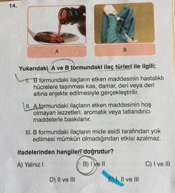 14.
A
B
Yukarıdaki A ve B formundaki ilaç türleri ile ilgili;
1. B formundaki ilaçların etken maddesinin hastalıklı
hücrelere taşınması kas, damar, deri veya deri
altına enjekte edilmesiyle gerçekleştirilir.
II. A formundaki ilaçların etken maddesinin hoş
olmayan lezzetleri, aromatik veya tatlandırıcı
maddelerle baskılanır.
III. B formundaki ilaçların mide asidi tarafından yok
edilmesi mümkün olmadığından etkisi azalmaz.
ifadelerinden hangileri doğrudur?
A) Yalnız I
B) I ve II
C) I ve III
D) II ve III
E) I, II ve III