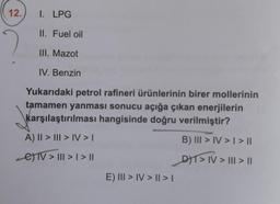 12.
I. LPG
II. Fuel oil
III. Mazot
IV. Benzin
Yukarıdaki petrol rafineri ürünlerinin birer mollerinin
tamamen yanması sonucu açığa çıkan enerjilerin
karşılaştırılması hangisinde doğru verilmiştir?
A) || > ||| > IV > I
B) III > IV > I > ||
e)TV > ||| > | > ||
DT> IV> | > |
E) III > IV> | > |