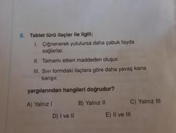 8. Tablet türü ilaçlar ile ilgili;
1. Çiğnenerek yutulursa daha çabuk fayda
sağlarlar.
II. Tamamı etken maddeden oluşur.
III. Sıvı formdaki ilaçlara göre daha yavaş kana
karışır.
yargılarından hangileri doğrudur?
A) Yalnız I
B) Yalnız II
D) I ve II
C) Yalnız III
E) II ve III