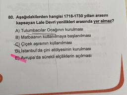 80. Aşağıdakilerden hangisi 1718-1730 yılları arasını
kapsayan Lale Devri yenilikleri arasında yer almaz?
A) Tulumbacılar Ocağının kurulması
B) Matbaanin kullanılmaya başlanılması
C) Çiçek aşısının kullanılması
DIstanbul'da çini atölyesinin kurulması
E) Avrupa'da sürekli elçiliklerin açılması