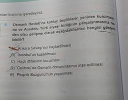 rılan kısmına işaretleyiniz.
4.
Osmanlı Devleti'ne katılan beyliklerin yeniden kurulması.
na ve Anadolu Türk siyasi birliğinin parçalanmasına ne.
den olan gelişme olarak aşağıdakilerden hangisi gösteri.
lebilir?
Ankara Savaşı'nın kaybedilmesi
B) Istanbul'un kuşatılması
C) Haçlı ittifakının kurulması
D) Gelibolu'da Osmanlı donanmasının inşa edilmesi
E) Ploşnik Bozgunu'nun yaşanması