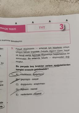 A
RKÇE TESTİ
n kısmına işaretleyiniz.
dav-
k
i bu
rin-
ece
min
na-
A
A
A
TYT
3
3. Felsefi düşüncenin
anlamak için felsefenin ortaya
çıkışını bilmek önemlidir. Felsefe, insanın evren, hayat
ve kendi varlığı üzerinde düşünmeye başlamasının bir
düşünceden doğ-
sonucudur. Bu anlamda felsefe
muştur.
Bu parçada boş bırakılan yerlere aşağıdakilerden
hangisi sırasıyla getirilmelidir?
A) niteliklerini - sorgulayıcı
B geçmişini - sosyal
C) duygusunu - araştırmacı
D) ilişkisini - nesnel
E) nedenlerini objektif