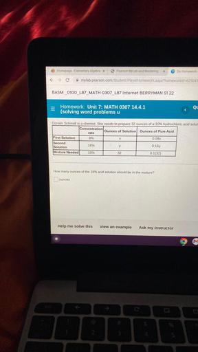 Doreen Schmidt is a chemist. She needs to prepare 32 ounces of a 10% hydrochloric acid solution
Concentration Ounces of Solution Ounces of Pure Acid
rate
First Solution 8% X 0.08x
Second 16% y 0:16y
Solution
Mixture Needed 10% 32 0.1(32)
How many ounces of the 16% acid solution should be in the mixture?