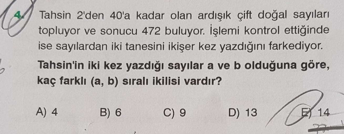 Tahsin 2'den 40'a kadar olan ardışık çift doğal sayıları
topluyor ve sonucu 472 buluyor. İşlemi kontrol ettiğinde
ise sayılardan iki tanesini ikişer kez yazdığını farkediyor.
Tahsin'in iki kez yazdığı sayılar a ve b olduğuna göre,
kaç farklı (a, b) sıralı 