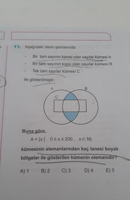 7
11. Aşağıdaki Venn şemasında
Bir tam sayının karesi olan sayılar kümesi A
Bir tam sayının küpü olan sayılar kümesi B
Tek tam sayılar kümesi C
ile gösterilmiştir.
A
B
Buna göre,
A = {x| 0≤x≤ 200, XEN}
kümesinin elemanlarından kaç tanesi boyalı
bölgeler ile gösterilen kümenin elemanıdır?
A) 1
B) 2 C) 3
D) 4
E) 5