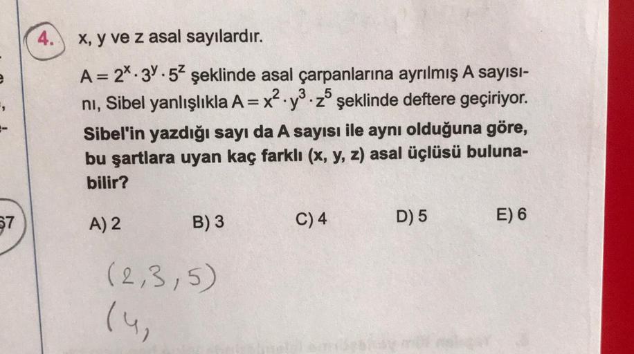 67
4.
x, y ve z asal sayılardır.
A = 2.3.52 şeklinde asal çarpanlarına ayrılmış A sayısı-
.
ni, Sibel yanlışlıkla A = x y z şeklinde deftere geçiriyor.
.
Sibel'in yazdığı sayı da A sayısı ile aynı olduğuna göre,
bu şartlara uyan kaç farklı (x, y, z) asal ü