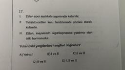 17.
1.
Etilen spor ayakkabı yapımında kullanılır.
11.
Tetrakloroetilen kuru temizlemede çözücü olarak
kullanılır.
III. Etllen, meyvelerin olgunlaşmasına yardımcı olanı
bitki hormonudur.
Yukarıdaki yargılardan hangileri doğrudur?
A) Yalnız I
B) I ve II
C) I ve III
D) II ve III
E) I, II ve III