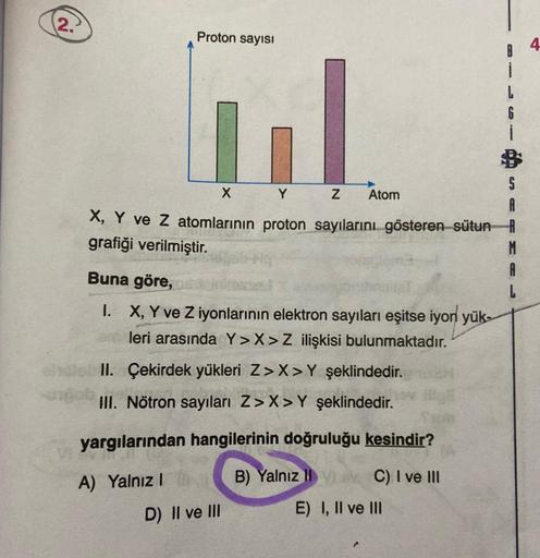 (2.)
Proton sayısı
X
Y
Z Atom
X, Y ve Z atomlarının proton sayılarını gösteren sütun
grafiği verilmiştir.
M
Buna göre,
I. X, Y ve Z iyonlarının elektron sayıları eşitse iyon yük-
leri arasında Y>X>Z ilişkisi bulunmaktadır.
II. Çekirdek yükleri Z>X>Y şeklin