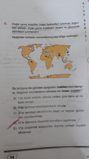 6.
Doğal çevre koşulları insan faaliyetleri üzerinde doğru-
dan etkilidir. Fiziki çevre özellikleri, beşeri ve ekonomik
etkinlikleri sınırlandırır.
Aşağıdaki haritada numaralanmış beş bölge verilmiştir.
Bu bölgelerde görülen aşağıdaki özelliklerden hangi-
