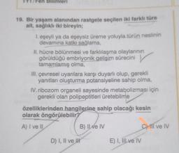 Fen Bilimleri
19. Bir yaşam alanından rastgele seçilen iki farklı türe
ait, sağlıklı iki bireyin;
1. eşeyli ya da eşeysiz üreme yoluyla türün neslinin
devamına katkı sağlama,
II. hücre bölünmesi ve farklılaşma olaylarının
görüldüğü embriyonik gelişim sürecini
tamamlamış olma,
III. çevresel uyarılara karşı duyarlı olup, gerekli
yanıtları oluşturma potansiyeline sahip olma,
IV. ribozom organeli sayesinde metabolizması için
gerekli olan polipeptitleri üretebilme
özelliklerinden hangilerine sahip olacağı kesin
olarak öngörülebilir?
A) I ve II
B) Il ve IV
D) I, II ve II
E) I, III ve IV
C) III ve IV