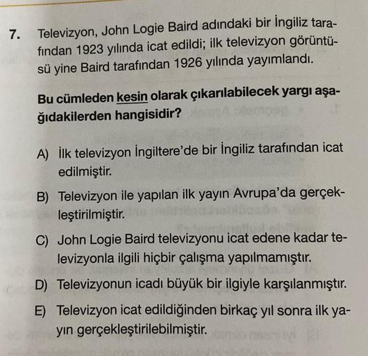 7. Televizyon, John Logie Baird adındaki bir İngiliz tara-
fından 1923 yılında icat edildi; ilk televizyon görüntü-
sü yine Baird tarafından 1926 yılında yayımlandı.
Bu cümleden kesin olarak çıkarılabilecek yargı aşa-
ğıdakilerden hangisidir?
A) İlk televi