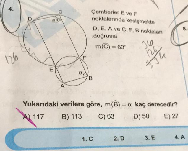 4.
630
126
B
A
Yukarıdaki verilere göre, m(B) = a kaç derecedir?
A) 117
B) 113
C) 63
D) 50
E) 27
E
Çemberler E ve F
noktalarında kesişmekte
D, E, A ve C, F, B noktaları
doğrusal
m(C) = 63°
260
126
134
F
1. C
2. D
3. E
8.
4. A