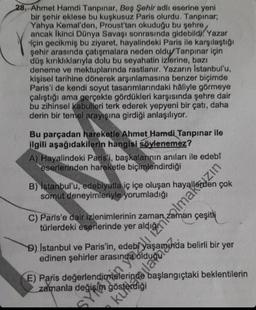 28. Ahmet Hamdi Tanpınar, Beş Şehir adlı eserine yeni
bir şehir eklese bu kuşkusuz Paris olurdu. Tanpınar;
Yahya Kemal'den, Proust'tan okuduğu bu şehre
ancak İkinci Dünya Savaşı sonrasında gidebildi. Yazar
için gecikmiş bu ziyaret, hayalindeki Paris ile karşılaştığı
şehir arasında çatışmalara neden oldu/Tanpınar için
düş kırıklıklarıyla dolu bu seyahatin izlerine, bazı
deneme ve mektuplarında rastlanır. Yazarın Istanbul'u,
kişisel tarihine dönerek arşınlamasına benzer biçimde
Paris'i de kendi soyut tasarımlarındaki hâliyle görmeye
çalıştığı ama gerçekte gördükleri karşısında şehre dair
bu zihinsel kabulleri terk ederek yepyeni bir çatı, daha
derin bir temel arayışına girdiği anlaşılıyor.
Bu parçadan hareketle Ahmet Hamdi Tanpınar ile
ilgili aşağıdakilerin hangisi söylenemez?
A) Hayalindeki Paris'i, başkalarının anıları ile edebî
eserlerinden hareketle biçimlendirdiği
B) Istanbul'u, edebiyatla iç içe oluşan
somut deneyimleriyle yorumladığı
türlerdeki eserlerinde yer: nelirli bir yer
zaman çeşitli
C) Paris'e dair izlenimlerinin zaman
D) Istanbul ve Paris'in,
edinen şehirler arasında olduğu
E) Paris değerlendirmelerinde
zamanla değişim gösterdiği
sya en yazali iznilmazın
kullana
çok
başlangıçtaki beklentilerin