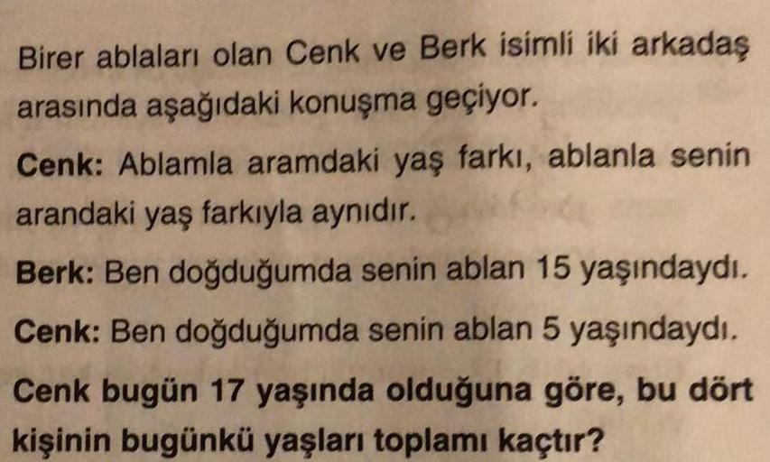 Birer ablaları olan Cenk ve Berk isimli iki arkadaş
arasında aşağıdaki konuşma geçiyor.
Cenk: Ablamla aramdaki yaş farkı, ablanla senin
arandaki yaş farkıyla aynıdır.
Berk: Ben doğduğumda senin ablan 15 yaşındaydı.
Cenk: Ben doğduğumda senin ablan 5 yaşınd