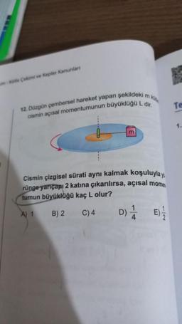 um Kütle Çekimi ve Kepler Kanunlan
12. Düzgün çembersel hareket yapan şekildeki m ki
cismin açısal momentumunun büyüklüğü L dir.
m
Cismin çizgisel sürati aynı kalmak koşuluyla y
rünge yarıçapı 2 katına çıkarılırsa, açısal momen
tumun büyüklüğü kaç L olur?
A) 1
B) 2
C) 4
D) E)-/
-
Te
1.