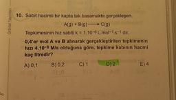 b
Orbital Yayınları
Com 1.
10. Sabit hacimli bir kapta tek basamakta gerçekleşen,
A(g) + B(g) →→→ C(g)
Tepkimesinin hız sabiti k = 1.10-6 L.mol-1.s-1 dir.
0,4'er mol A ve B alınarak gerçekleştirilen tepkimenin
hızı 4.10-8 M/s olduğuna göre, tepkime kabının hacmi
kaç litredir?
A) 0,1
B) 0,2
C) 1
D) 2
E) 4
00(0
Morn
L
8(2