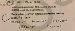 20. 2N2O(g) 2N2(g) + O2(g)
1
tepkimesi başladıktan 150 s sonra ortamda
0,0030 mol/L 02 oluşmaktadır.
Buna göre, N₂O'nun ortalama tükenme hızı kaç
mol L-1 s-1 dir?
A) 4,0 x 10-4
B) 2,0 x 10-4
C) 4,0 x 10-5
24
C
D) 2,0 x 10-5
E) 4,0 x 10-6