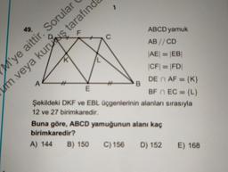 ABCD yamuk
AB //CD
|AE| = |EB||
K
|CF| = |FD|
DE n AF = {K}
A
B
E
BF EC = {L}
Şekildeki DKF ve EBL üçgenlerinin alanları sırasıyla
12 ve 27 birimkaredir.
Buna göre, ABCD yamuğunun alanı kaç
birimkaredir?
A) 144
B) 150 C) 156
D) 152
E) 168
49.
M'ye aittir. Sorular
um veya kuruş tarafınd
F