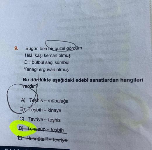 9.
Bugün ben bir güzel gördüm
Hilâl kaşı keman olmuş
Dili bülbül saçı sümbül
Yanağı erguvan olmuş
Bu dörtlükte aşağıdaki edebî sanatlardan hangileri
vardır?
A) Teşhis - mübalağa
B) Teşbih - kinaye
C) Tevriye- teşhis
D) Tenasüp-tesbih
E) Hüsnütalil-tevriye