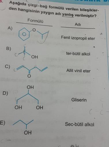 Aşağıda çizgi-bağ formülü verilen bileşikler-
den hangisinin yaygın adı yanlış verilmiştir?
Formülü
Adı
A)
Fenil izopropil eter
ter-bütil alkol
OH
Allil vinil eter
Gliserin
Sec-bütil alkol
B)
C)
D) (9
E)
OH
O
OH
OH
OH
C-C