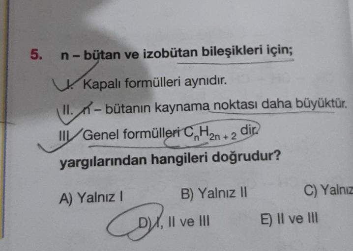 5.
n - bütan ve izobütan bileşikleri için;
t
Kapalı formülleri aynıdır.
II. - bütanın kaynama noktası daha büyüktür.
III/Genel formülleri CnH₂n+2 dir
yargılarından hangileri doğrudur?
A) Yalnız I
B) Yalnız II
C) Yalnız
Col. 11
X, II ve III
E) II ve III